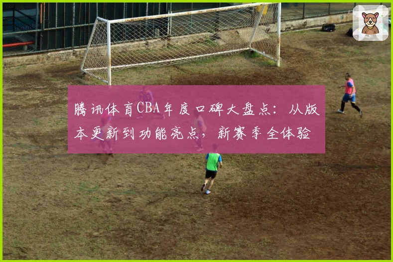 腾讯体育CBA年度口碑大盘点：从版本更新到功能亮点，新赛季全体验解析