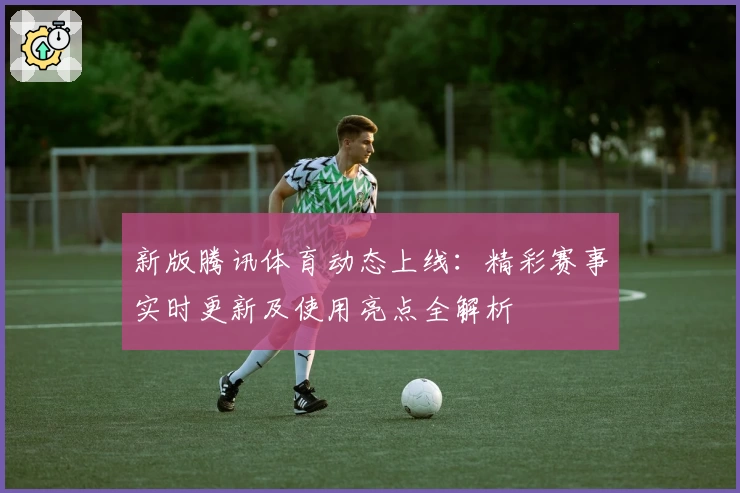 新版腾讯体育动态上线：精彩赛事实时更新及使用亮点全解析