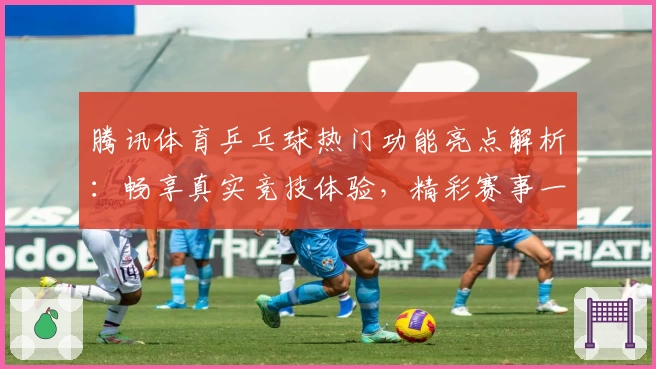 腾讯体育乒乓球热门功能亮点解析：畅享真实竞技体验，精彩赛事一网打尽