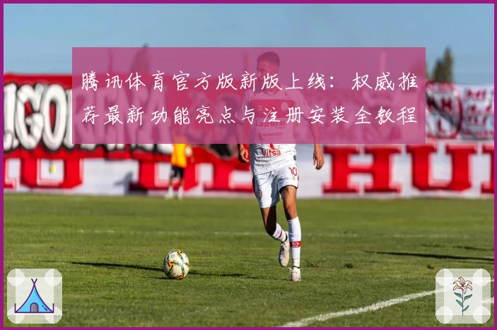 腾讯体育官方版新版上线：权威推荐最新功能亮点与注册安装全教程指南