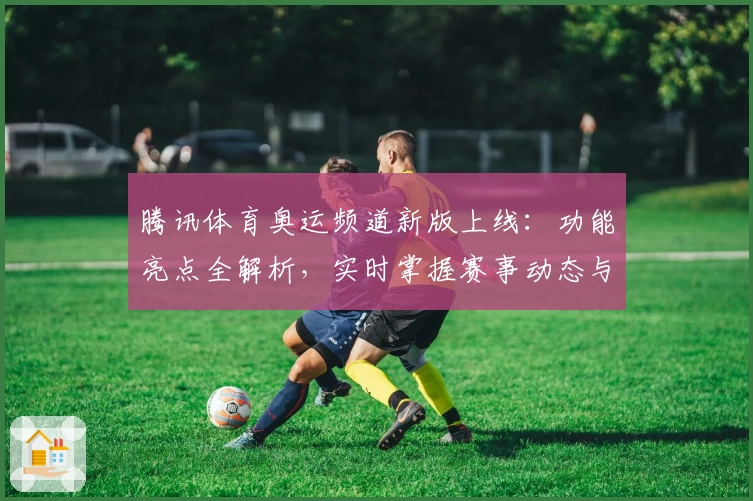 腾讯体育奥运频道新版上线：功能亮点全解析，实时掌握赛事动态与独家资讯