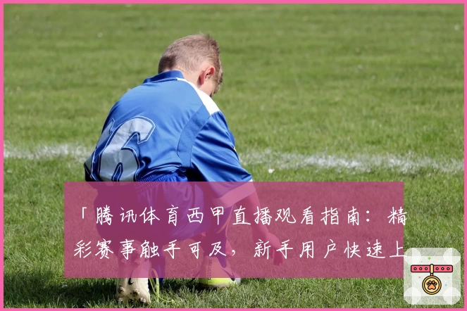 「腾讯体育西甲直播观看指南：精彩赛事触手可及，新手用户快速上手教程」