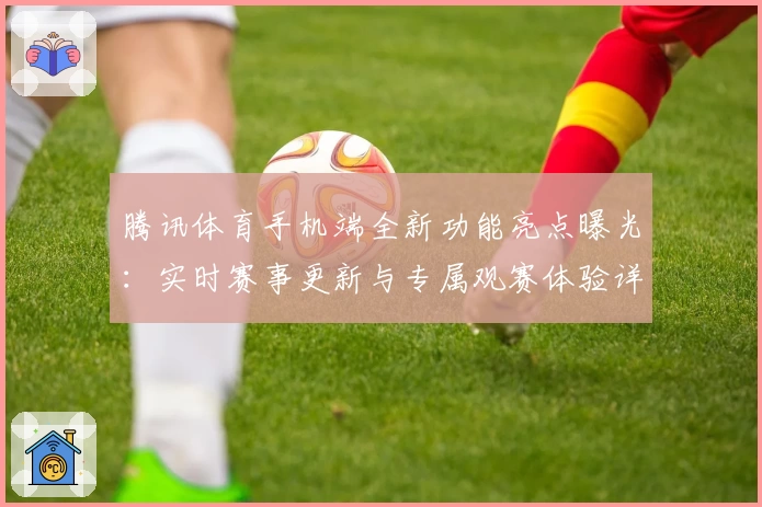 腾讯体育手机端全新功能亮点曝光：实时赛事更新与专属观赛体验详解