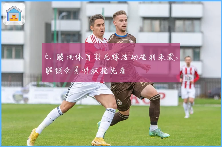 6. 腾讯体育羽毛球活动福利来袭，解锁会员特权抢先看