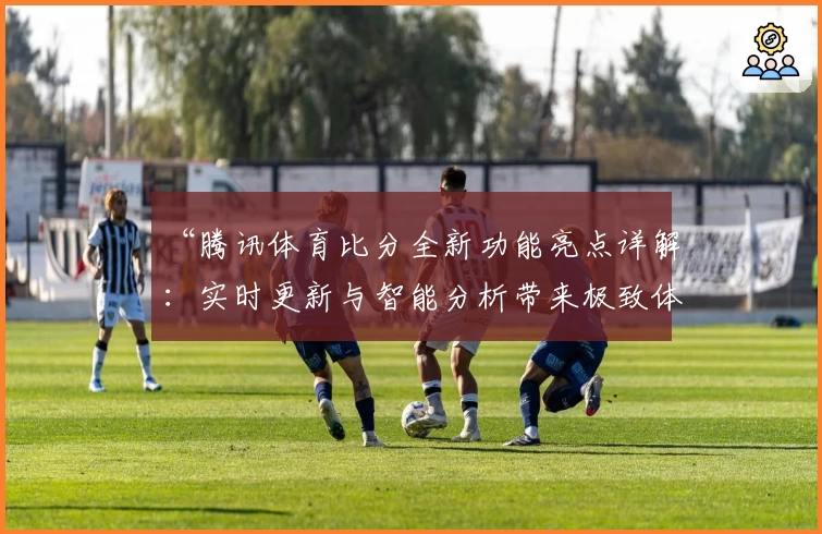 “腾讯体育比分全新功能亮点详解：实时更新与智能分析带来极致体验”