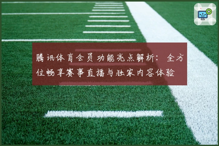 腾讯体育会员功能亮点解析:全方位畅享赛事直播与独家内容体验