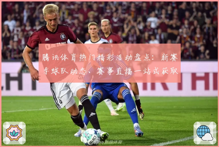 腾讯体育热门精彩活动盘点：新赛季球队动态、赛事直播一站式获取指南