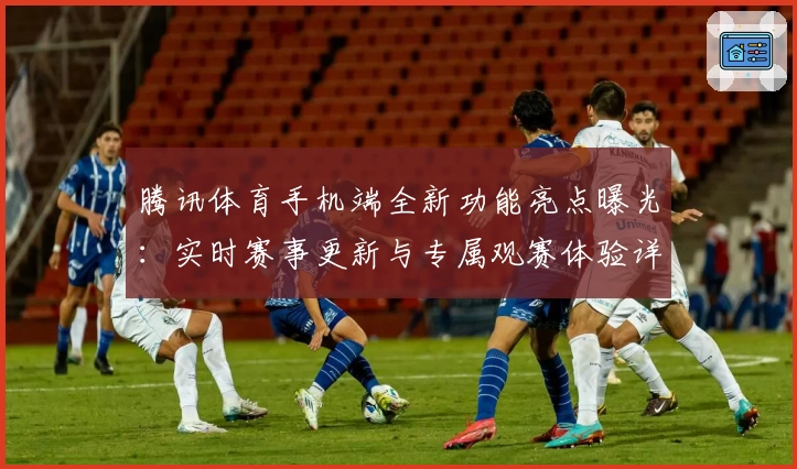 腾讯体育手机端全新功能亮点曝光：实时赛事更新与专属观赛体验详解