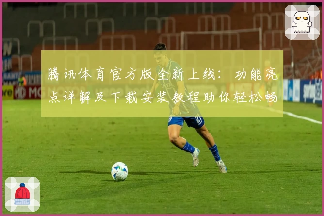 腾讯体育官方版全新上线：功能亮点详解及下载安装教程助你轻松畅享赛事
