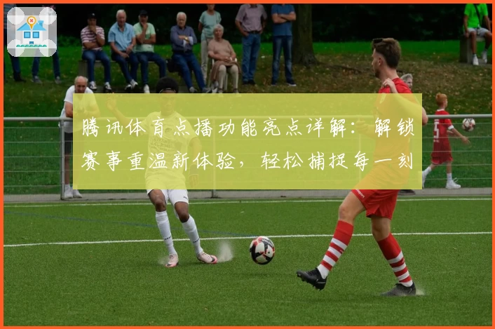 腾讯体育点播功能亮点详解：解锁赛事重温新体验，轻松捕捉每一刻精彩瞬间