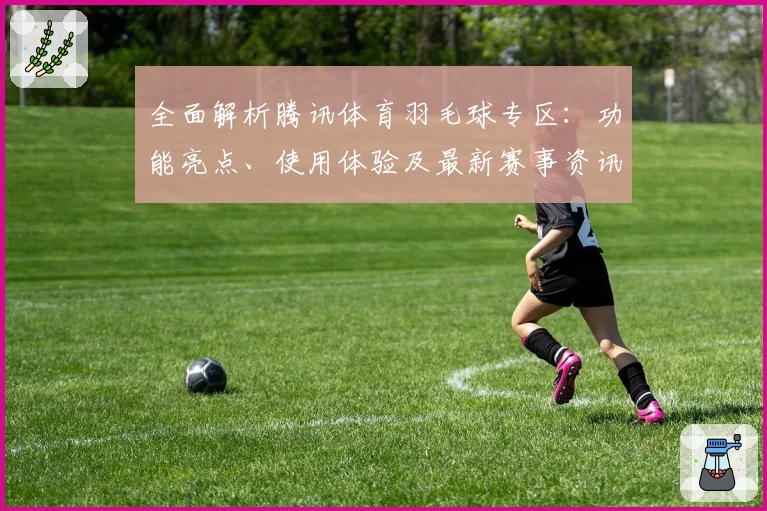 全面解析腾讯体育羽毛球专区:功能亮点、使用体验及最新赛事资讯