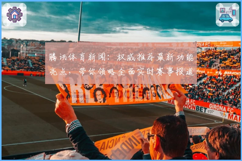 腾讯体育新闻：权威推荐最新功能亮点，带你领略全面实时赛事报道新体验