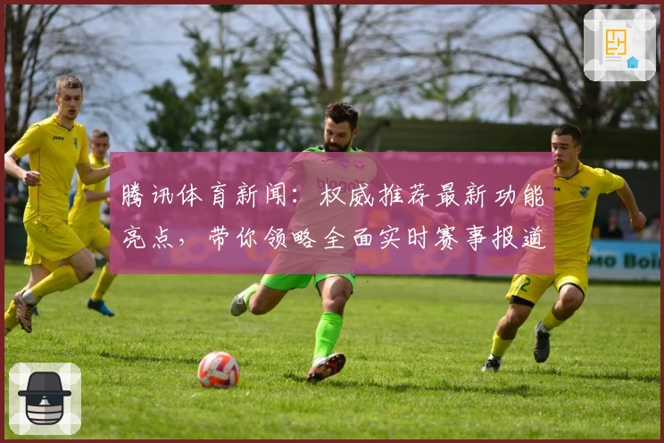 腾讯体育新闻：权威推荐最新功能亮点，带你领略全面实时赛事报道新体验