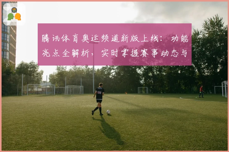 腾讯体育奥运频道新版上线：功能亮点全解析，实时掌握赛事动态与独家资讯
