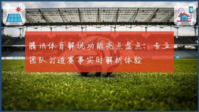腾讯体育解说功能亮点盘点：专业团队打造赛事实时解析体验