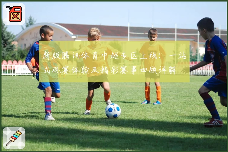 新版腾讯体育中超专区上线：一站式观赛体验及精彩赛事回顾详解