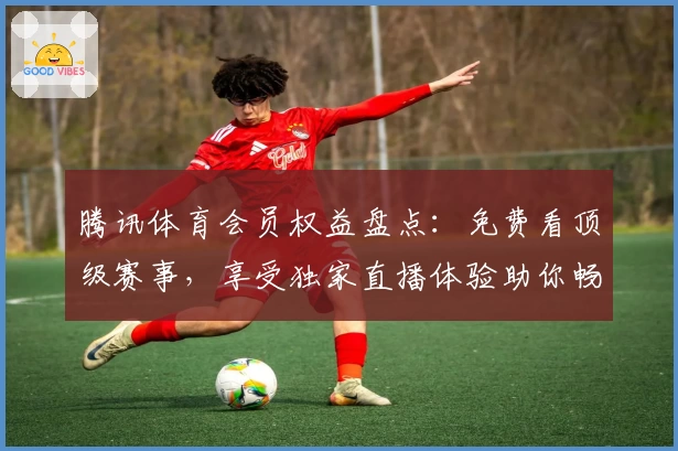 腾讯体育会员权益盘点：免费看顶级赛事，享受独家直播体验助你畅享体育魅力