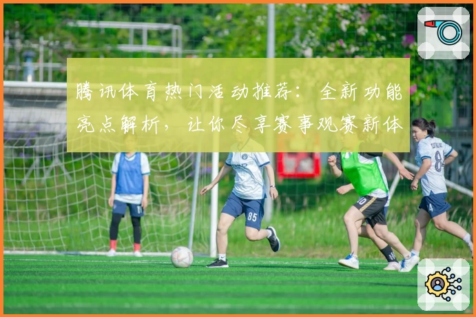 腾讯体育热门活动推荐：全新功能亮点解析，让你尽享赛事观赛新体验
