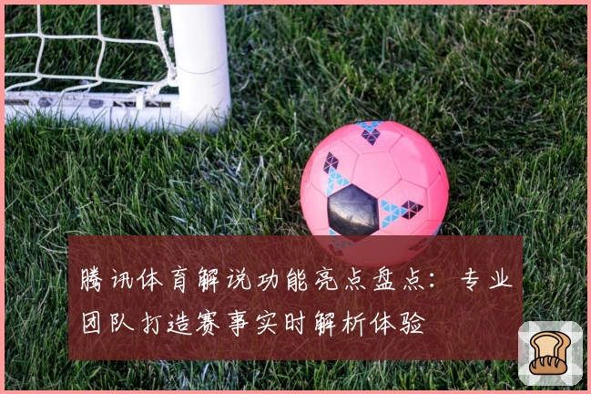 腾讯体育解说功能亮点盘点：专业团队打造赛事实时解析体验