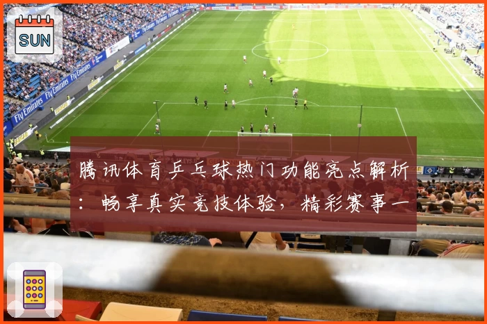 腾讯体育乒乓球热门功能亮点解析：畅享真实竞技体验，精彩赛事一网打尽