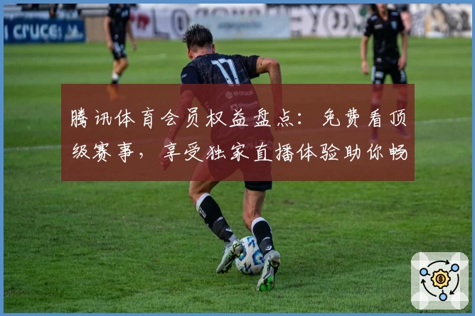 腾讯体育会员权益盘点：免费看顶级赛事，享受独家直播体验助你畅享体育魅力