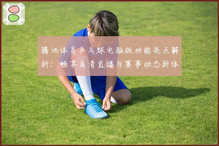 腾讯体育乒乓球电脑版功能亮点解析：畅享高清直播与赛事动态新体验